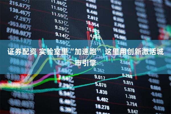 证券配资 实验室里“加速跑” 这里用创新激活城市引擎