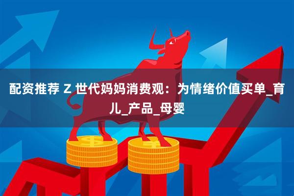 配资推荐 Z 世代妈妈消费观：为情绪价值买单_育儿_产品_母婴