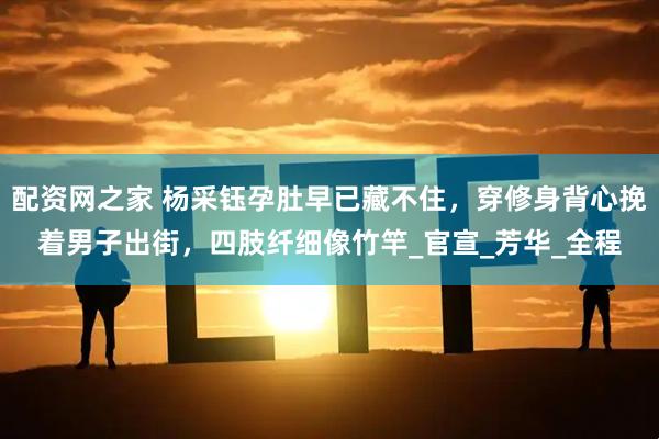 配资网之家 杨采钰孕肚早已藏不住，穿修身背心挽着男子出街，四肢纤细像竹竿_官宣_芳华_全程