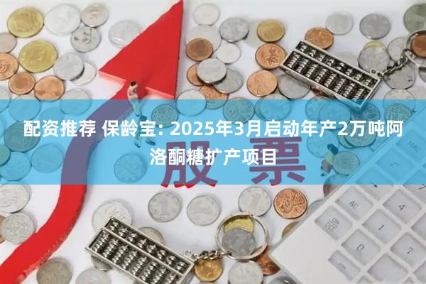 配资推荐 保龄宝: 2025年3月启动年产2万吨阿洛酮糖扩产项目