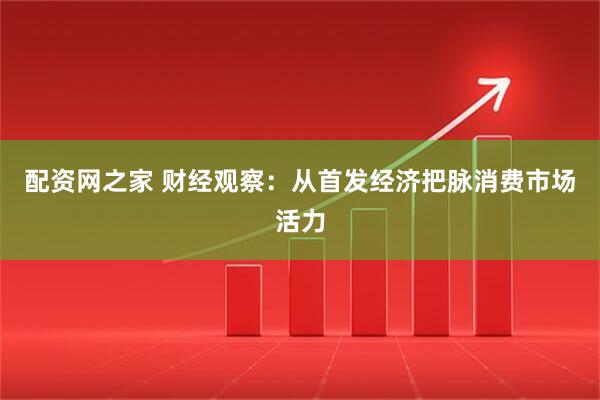 配资网之家 财经观察：从首发经济把脉消费市场活力