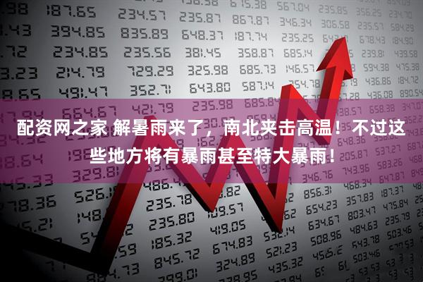 配资网之家 解暑雨来了，南北夹击高温！不过这些地方将有暴雨甚至特大暴雨！
