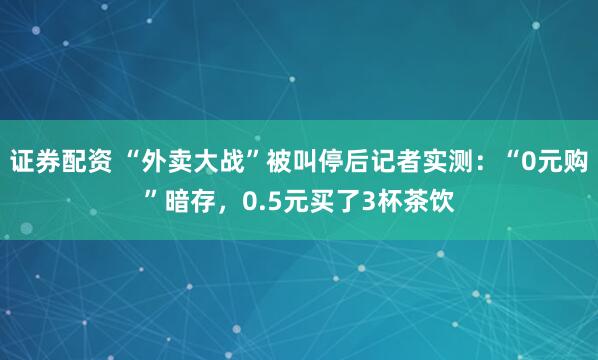 证券配资 “外卖大战”被叫停后记者实测：“0元购”暗存，0.5元买了3杯茶饮