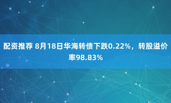 配资推荐 8月18日华海转债下跌0.22%，转股溢价率98.83%