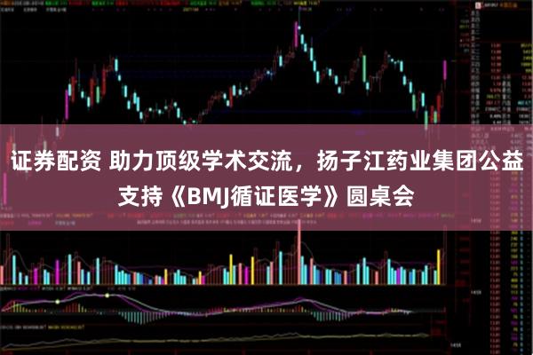 证券配资 助力顶级学术交流，扬子江药业集团公益支持《BMJ循证医学》圆桌会