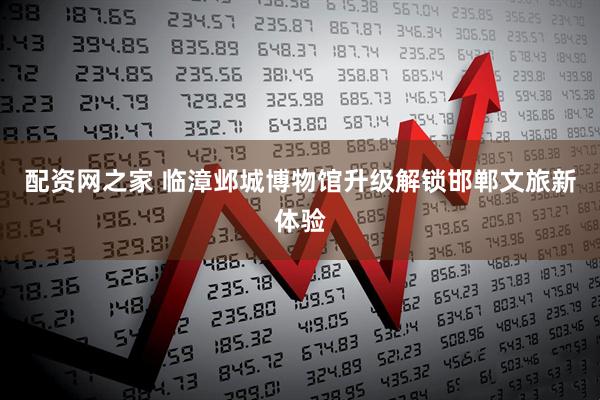 配资网之家 临漳邺城博物馆升级解锁邯郸文旅新体验
