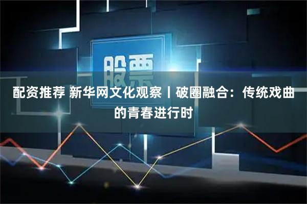 配资推荐 新华网文化观察丨破圈融合：传统戏曲的青春进行时