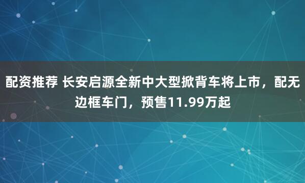 配资推荐 长安启源全新中大型掀背车将上市，配无边框车门，预售11.99万起