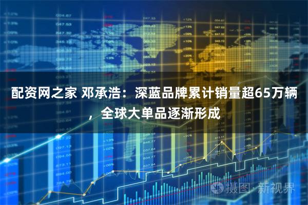 配资网之家 邓承浩：深蓝品牌累计销量超65万辆，全球大单品逐渐形成