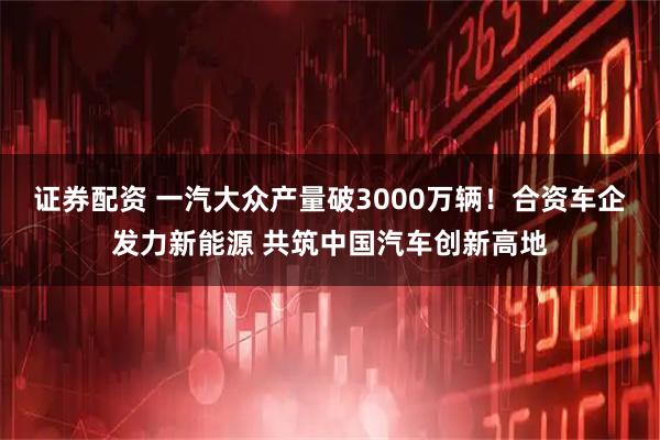证券配资 一汽大众产量破3000万辆！合资车企发力新能源 共筑中国汽车创新高地